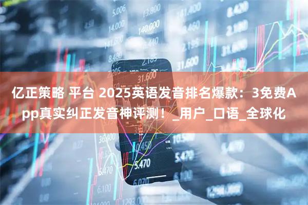 亿正策略 平台 2025英语发音排名爆款：3免费App真实纠正发音神评测！_用户_口语_全球化