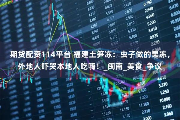期货配资114平台 福建土笋冻：虫子做的果冻，外地人吓哭本地人吃嗨！_闽南_美食_争议