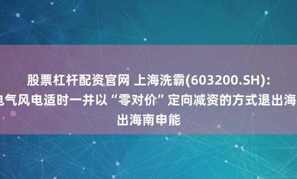 股票杠杆配资官网 上海洗霸(603200.SH): 拟与电气风电适时一并以“零对价”定向减资的方式退出海南申能