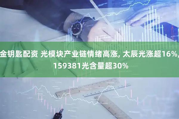 金钥匙配资 光模块产业链情绪高涨, 太辰光涨超16%, 159381光含量超30%