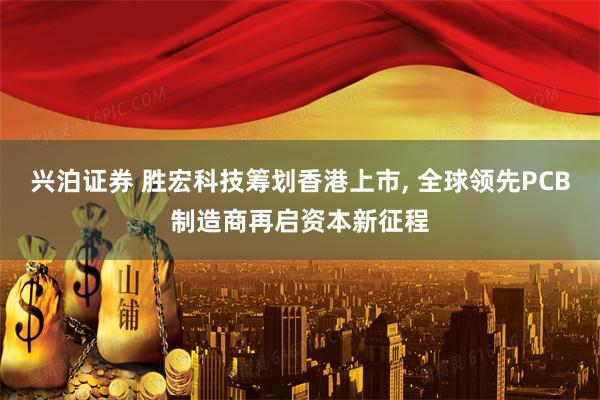 兴泊证券 胜宏科技筹划香港上市, 全球领先PCB制造商再启资本新征程