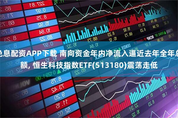 免息配资APP下载 南向资金年内净流入逼近去年全年总额, 恒生科技指数ETF(513180)震荡走低