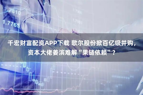 千宏财富配资APP下载 歌尔股份掀百亿级并购,资本大佬姜滨难解“果链依赖”?