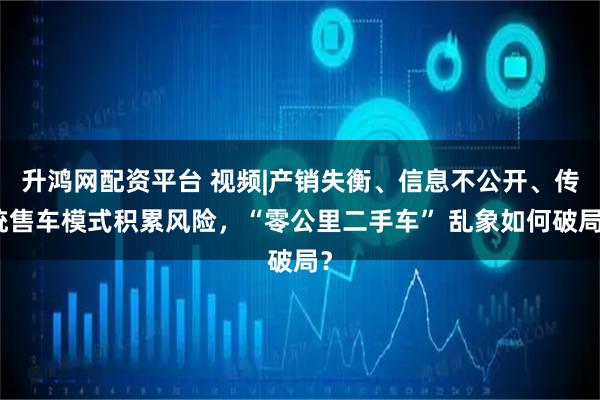 升鸿网配资平台 视频|产销失衡、信息不公开、传统售车模式积累风险，“零公里二手车” 乱象如何破局？