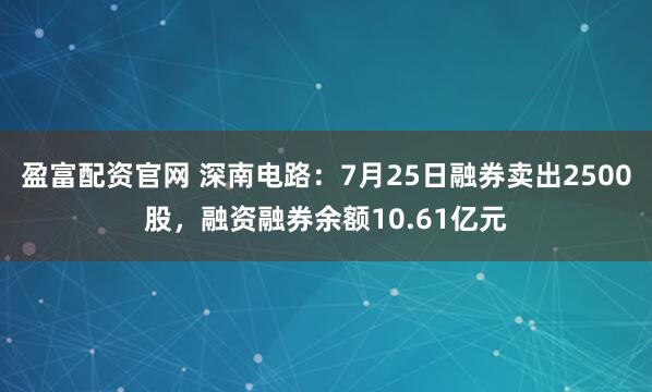 盈富配资官网 深南电路:7月25日融券卖出2500股,融资融券余额10.61亿元