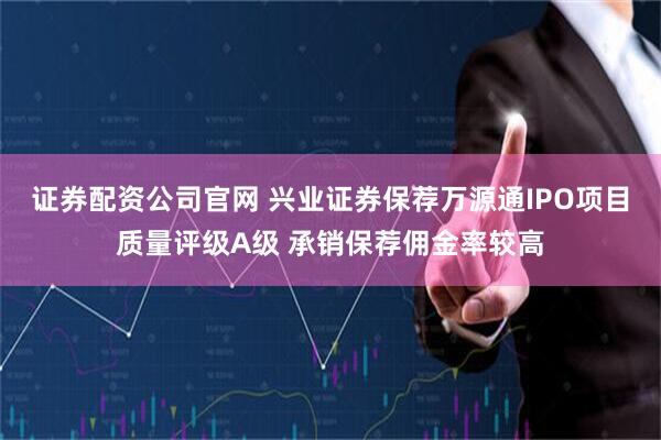 证券配资公司官网 兴业证券保荐万源通IPO项目质量评级A级 承销保荐佣金率较高