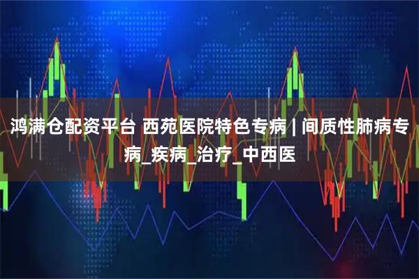 鸿满仓配资平台 西苑医院特色专病 | 间质性肺病专病_疾病_治疗_中西医