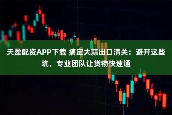 天盈配资APP下载 搞定大蒜出口清关：避开这些坑，专业团队让货物快速通