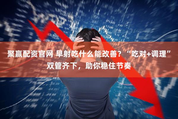 聚赢配资官网 早射吃什么能改善？“吃对+调理”双管齐下，助你稳住节奏