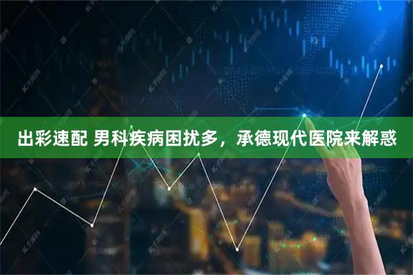 出彩速配 男科疾病困扰多，承德现代医院来解惑