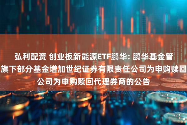 弘利配资 创业板新能源ETF鹏华: 鹏华基金管理有限公司关于旗下部分基金增加世纪证券有限责任公司为申购赎回代理券商的公告