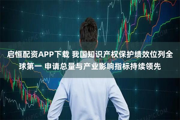 启恒配资APP下载 我国知识产权保护绩效位列全球第一 申请总量与产业影响指标持续领先