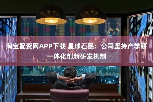 淘宝配资网APP下载 星球石墨：公司坚持产学研一体化创新研发机制