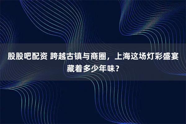 股股吧配资 跨越古镇与商圈，上海这场灯彩盛宴藏着多少年味？
